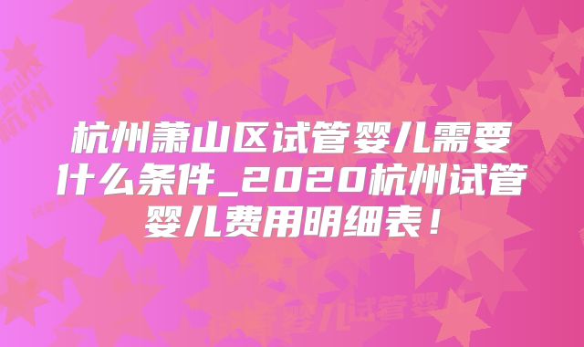 杭州萧山区试管婴儿需要什么条件_2020杭州试管婴儿费用明细表！
