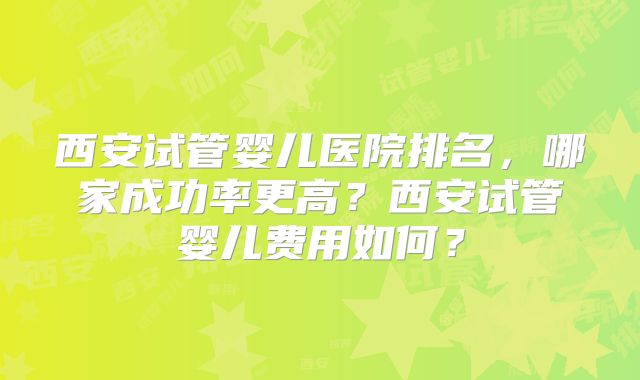 西安试管婴儿医院排名，哪家成功率更高？西安试管婴儿费用如何？
