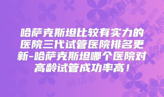 哈萨克斯坦比较有实力的医院三代试管医院排名更新-哈萨克斯坦哪个医院对高龄试管成功率高！