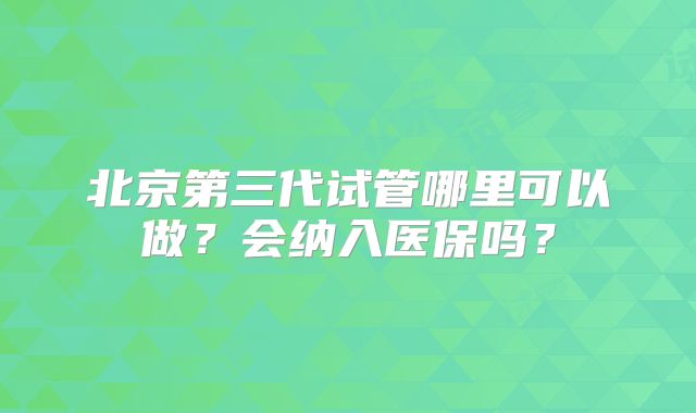 北京第三代试管哪里可以做？会纳入医保吗？