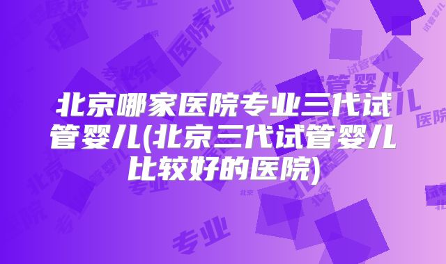 北京哪家医院专业三代试管婴儿(北京三代试管婴儿比较好的医院)
