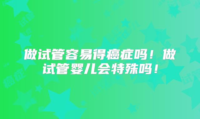 做试管容易得癌症吗！做试管婴儿会特殊吗！