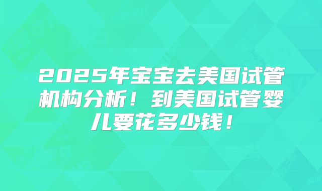 2025年宝宝去美国试管机构分析！到美国试管婴儿要花多少钱！