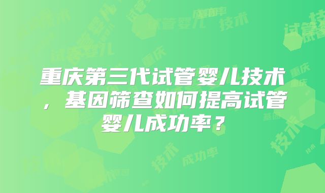 重庆第三代试管婴儿技术，基因筛查如何提高试管婴儿成功率？