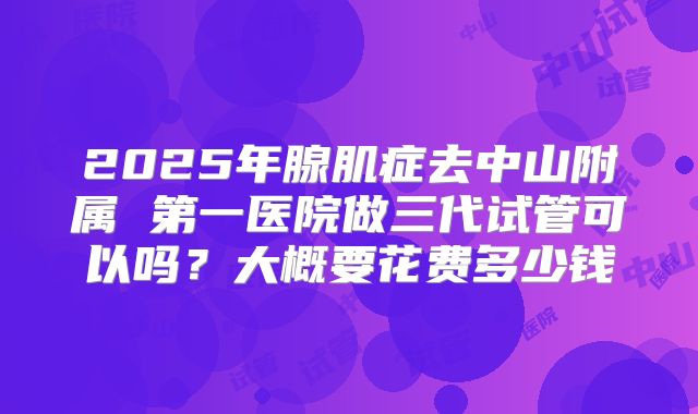 2025年腺肌症去中山附属 第一医院做三代试管可以吗？大概要花费多少钱