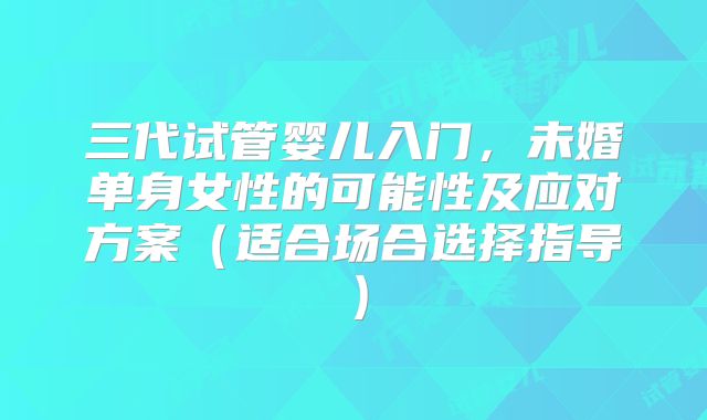 三代试管婴儿入门，未婚单身女性的可能性及应对方案（适合场合选择指导）