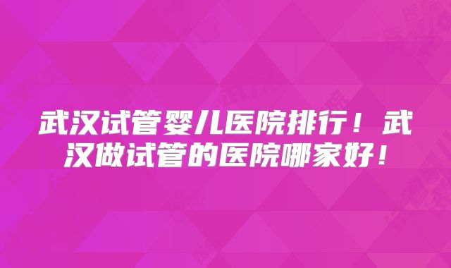 武汉试管婴儿医院排行！武汉做试管的医院哪家好！