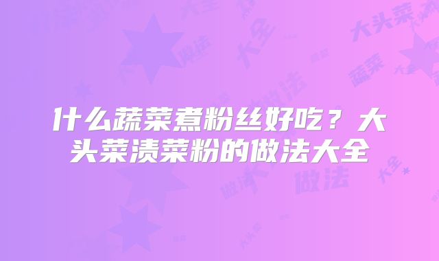 什么蔬菜煮粉丝好吃?大头菜渍菜粉的做法大全