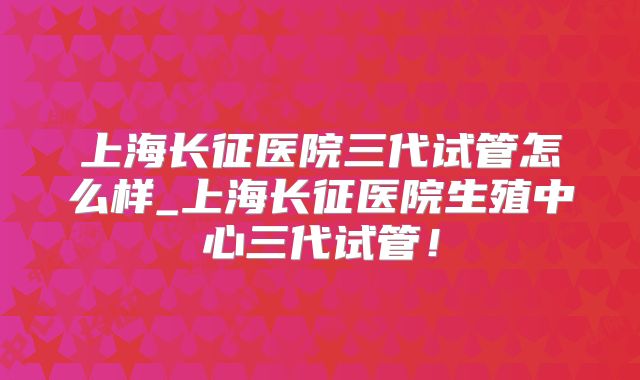 上海长征医院三代试管怎么样_上海长征医院生殖中心三代试管！
