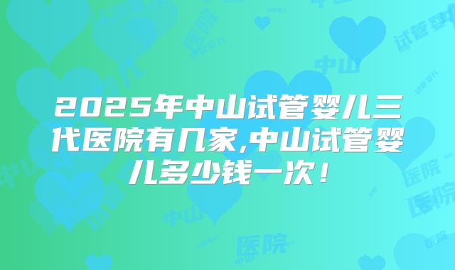2025年中山试管婴儿三代医院有几家,中山试管婴儿多少钱一次!