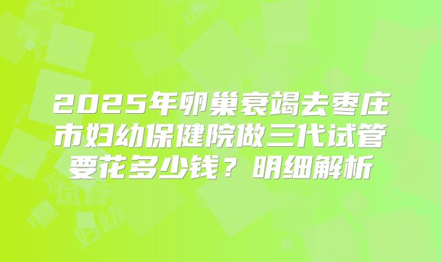 2025年卵巢衰竭去枣庄市妇幼保健院做三代试管要花多少钱？明细解析
