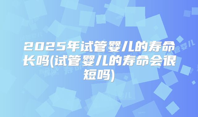 2025年试管婴儿的寿命长吗(试管婴儿的寿命会很短吗)