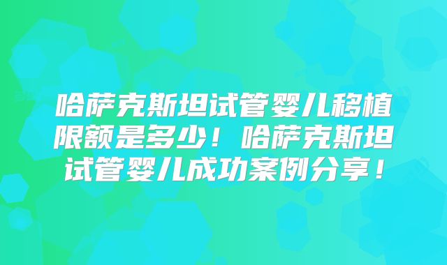 哈萨克斯坦试管婴儿移植限额是多少！哈萨克斯坦试管婴儿成功案例分享！