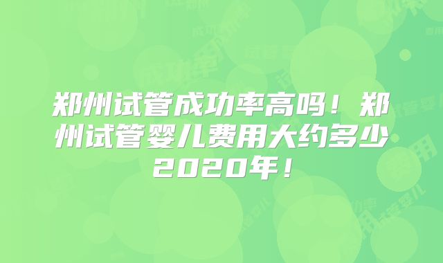 郑州试管成功率高吗！郑州试管婴儿费用大约多少2020年！