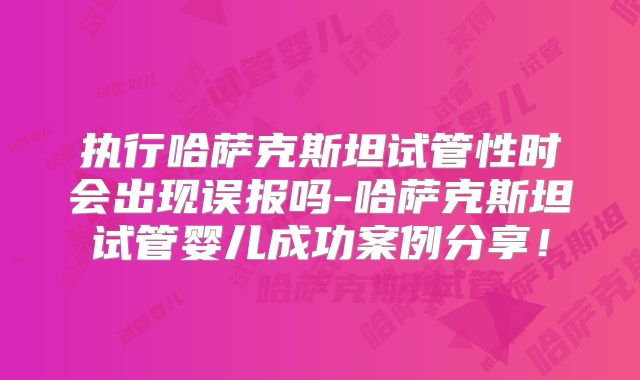 执行哈萨克斯坦试管性时会出现误报吗-哈萨克斯坦试管婴儿成功案例分享!