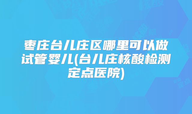 枣庄台儿庄区哪里可以做试管婴儿(台儿庄核酸检测定点医院)