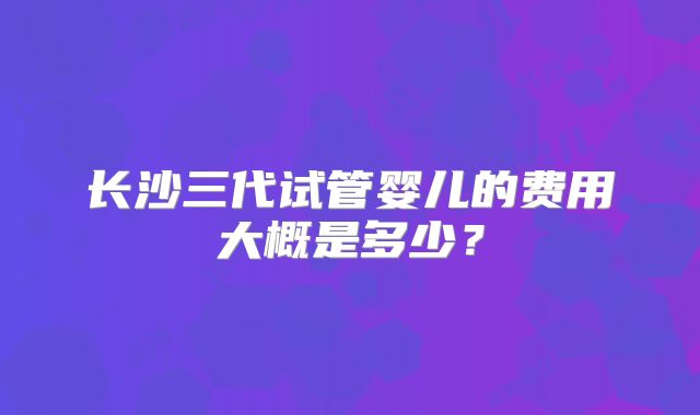 长沙三代试管婴儿的费用大概是多少？