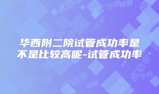 华西附二院试管成功率是不是比较高呢-试管成功率