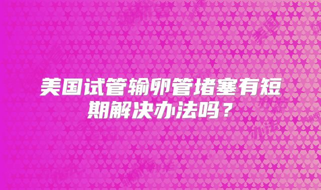 美国试管输卵管堵塞有短期解决办法吗？