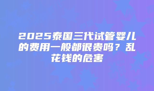 2025泰国三代试管婴儿的费用一般都很贵吗？乱花钱的危害
