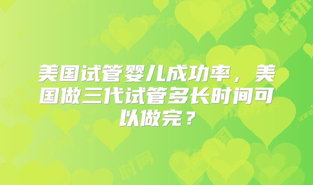 美国试管婴儿成功率,美国做三代试管多长时间可以做完?