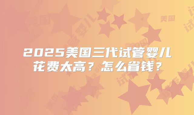 2025美国三代试管婴儿花费太高？怎么省钱？