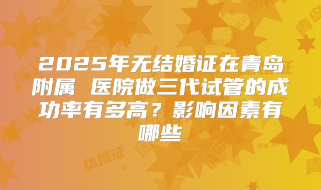 2025年无结婚证在青岛附属 医院做三代试管的成功率有多高？影响因素有哪些