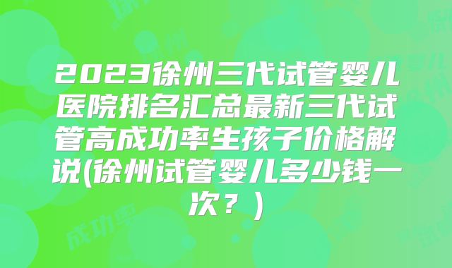 2023徐州三代试管婴儿医院排名汇总最新三代试管高成功率生孩子价格解说(徐州试管婴儿多少钱一次?)