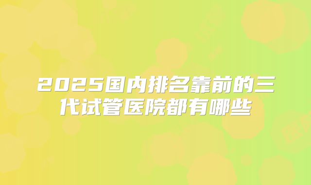 2025国内排名靠前的三代试管医院都有哪些