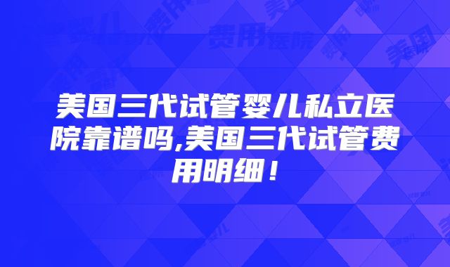 美国三代试管婴儿私立医院靠谱吗,美国三代试管费用明细！