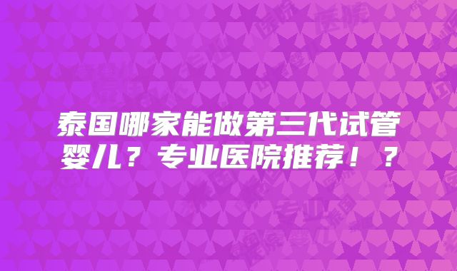 泰国哪家能做第三代试管婴儿？专业医院推荐！？