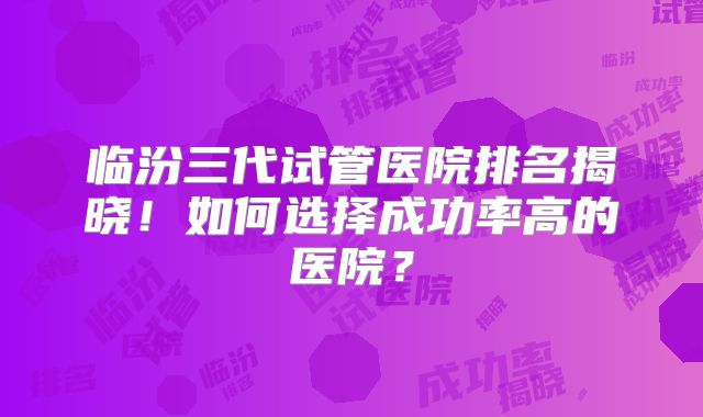 临汾三代试管医院排名揭晓！如何选择成功率高的医院？