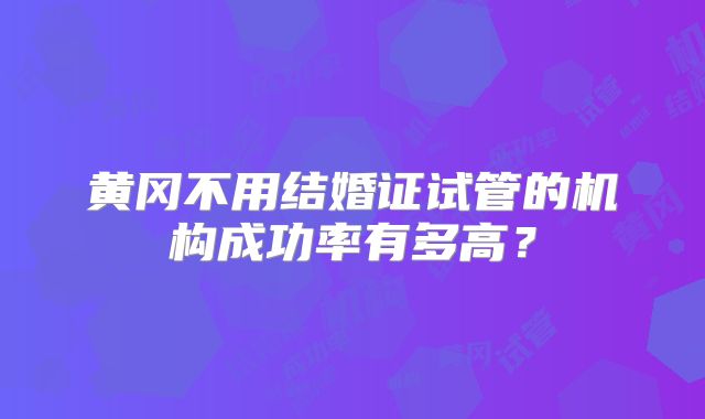 黄冈不用结婚证试管的机构成功率有多高？