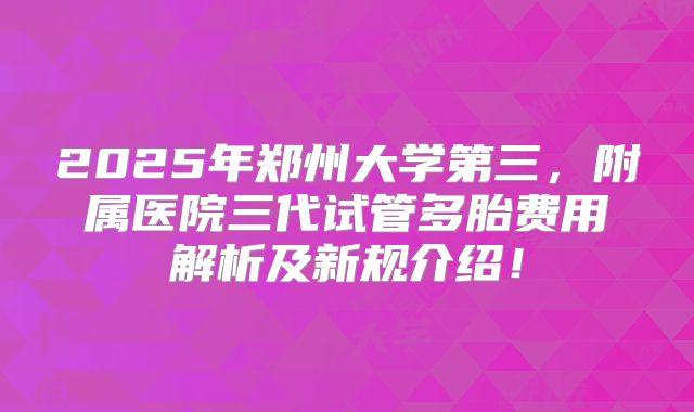 2025年郑州大学第三，附属医院三代试管多胎费用解析及新规介绍！