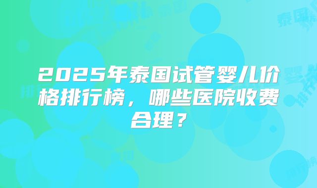 2025年泰国试管婴儿价格排行榜，哪些医院收费合理？