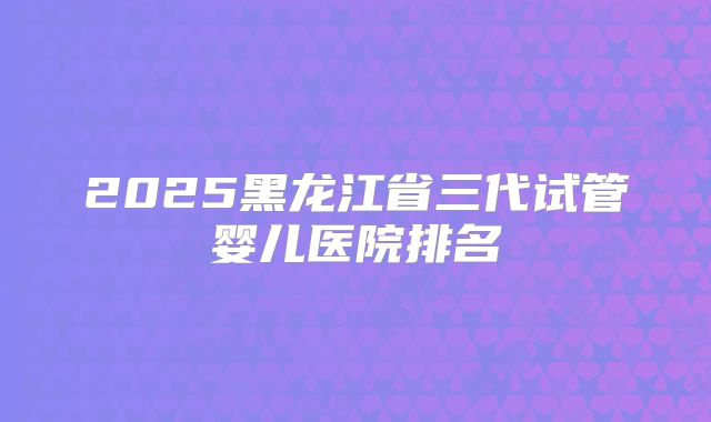 2025黑龙江省三代试管婴儿医院排名