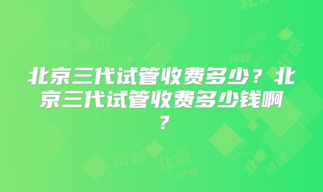 北京三代试管收费多少?北京三代试管收费多少钱啊?