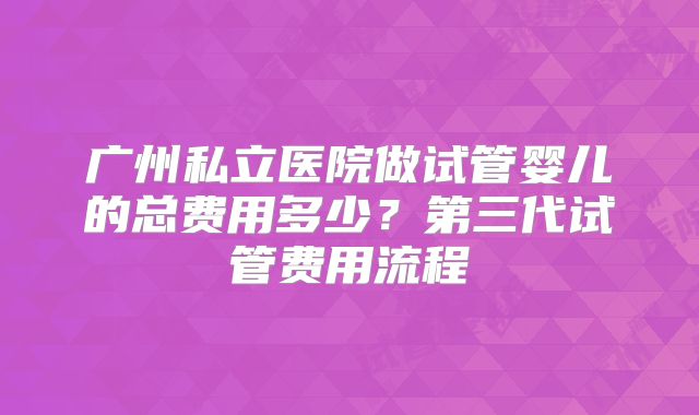 广州私立医院做试管婴儿的总费用多少？第三代试管费用流程