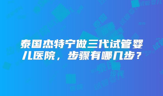 泰国杰特宁做三代试管婴儿医院,步骤有哪几步?