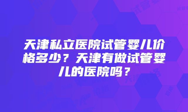 天津私立医院试管婴儿价格多少？天津有做试管婴儿的医院吗？