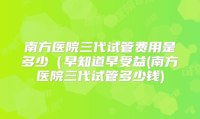 南方医院三代试管费用是多少（早知道早受益(南方医院三代试管多少钱)