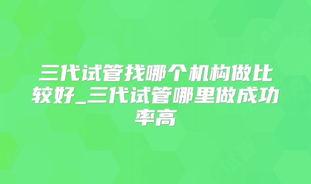 三代试管找哪个机构做比较好_三代试管哪里做成功率高