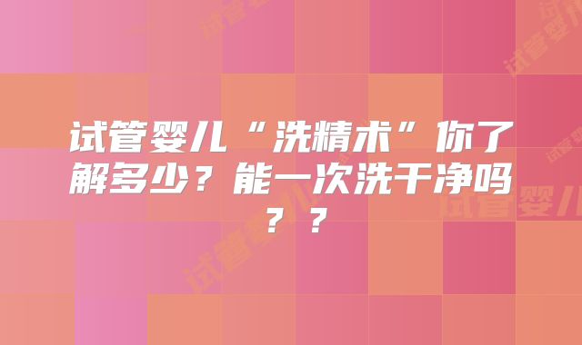 试管婴儿“洗精术”你了解多少?能一次洗干净吗??
