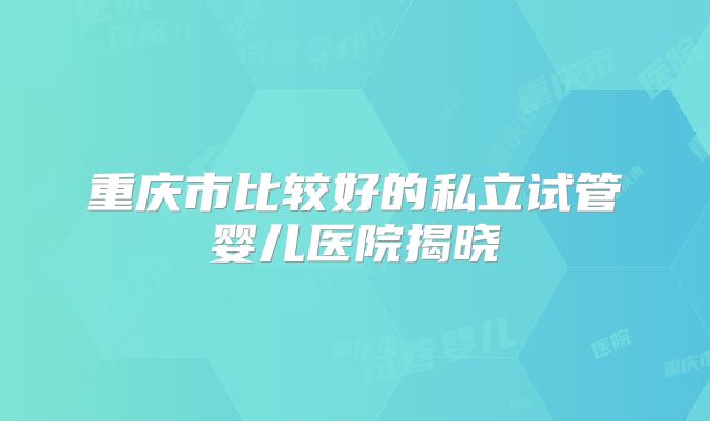 重庆市比较好的私立试管婴儿医院揭晓