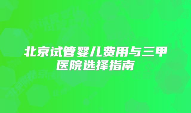 北京试管婴儿费用与三甲医院选择指南