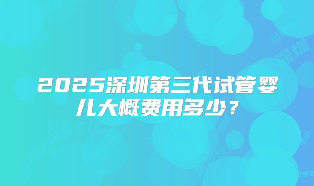 2025深圳第三代试管婴儿大概费用多少？