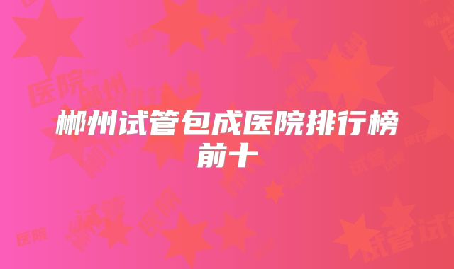 郴州试管包成医院排行榜前十