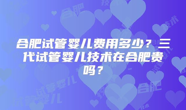 合肥试管婴儿费用多少？三代试管婴儿技术在合肥贵吗？