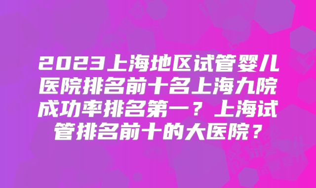 2023上海地区试管婴儿医院排名前十名上海九院成功率排名第一？上海试管排名前十的大医院？