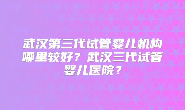 武汉第三代试管婴儿机构哪里较好？武汉三代试管婴儿医院？